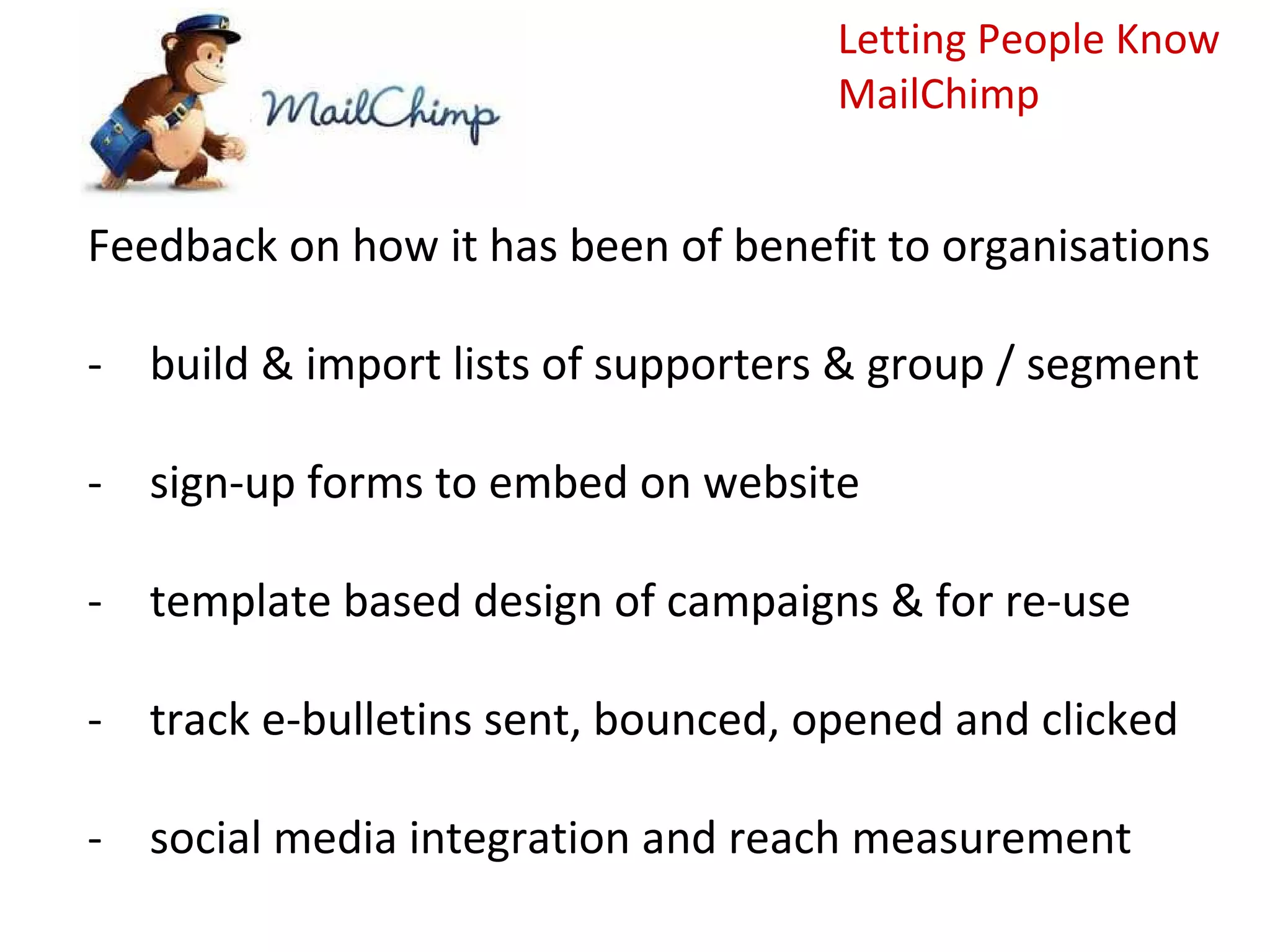 Letting People Know
                                    MailChimp


Feedback on how it has been of benefit to organisations

- build & import lists of supporters & group / segment

- sign-up forms to embed on website

- template based design of campaigns & for re-use

- track e-bulletins sent, bounced, opened and clicked

- social media integration and reach measurement
 