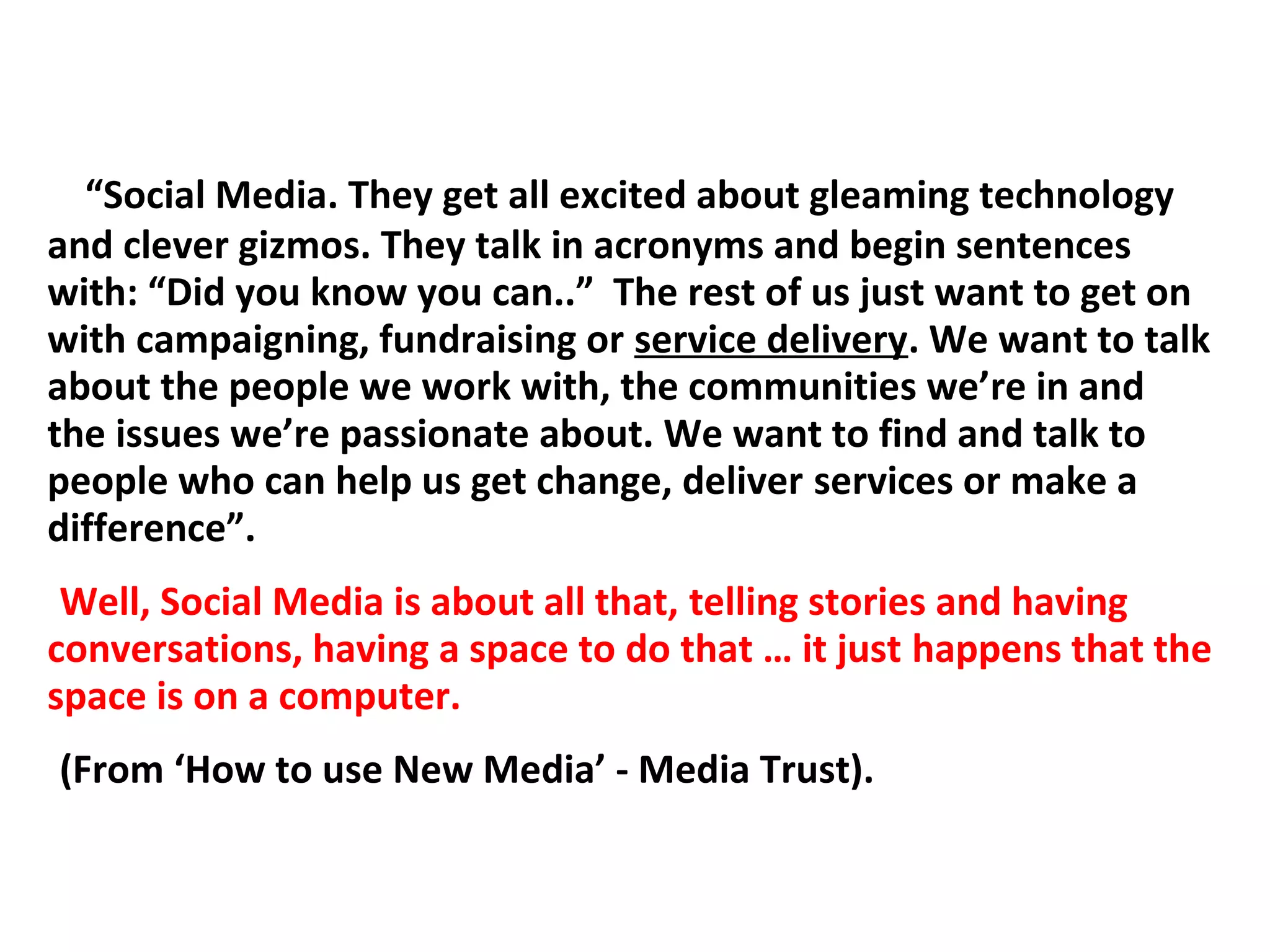 “Social Media. They get all excited about gleaming technology
and clever gizmos. They talk in acronyms and begin sentences
with: “Did you know you can..” The rest of us just want to get on
with campaigning, fundraising or service delivery. We want to talk
about the people we work with, the communities we’re in and
the issues we’re passionate about. We want to find and talk to
people who can help us get change, deliver services or make a
difference”.
 Well, Social Media is about all that, telling stories and having
conversations, having a space to do that … it just happens that the
space is on a computer.
(From ‘How to use New Media’ - Media Trust).
 