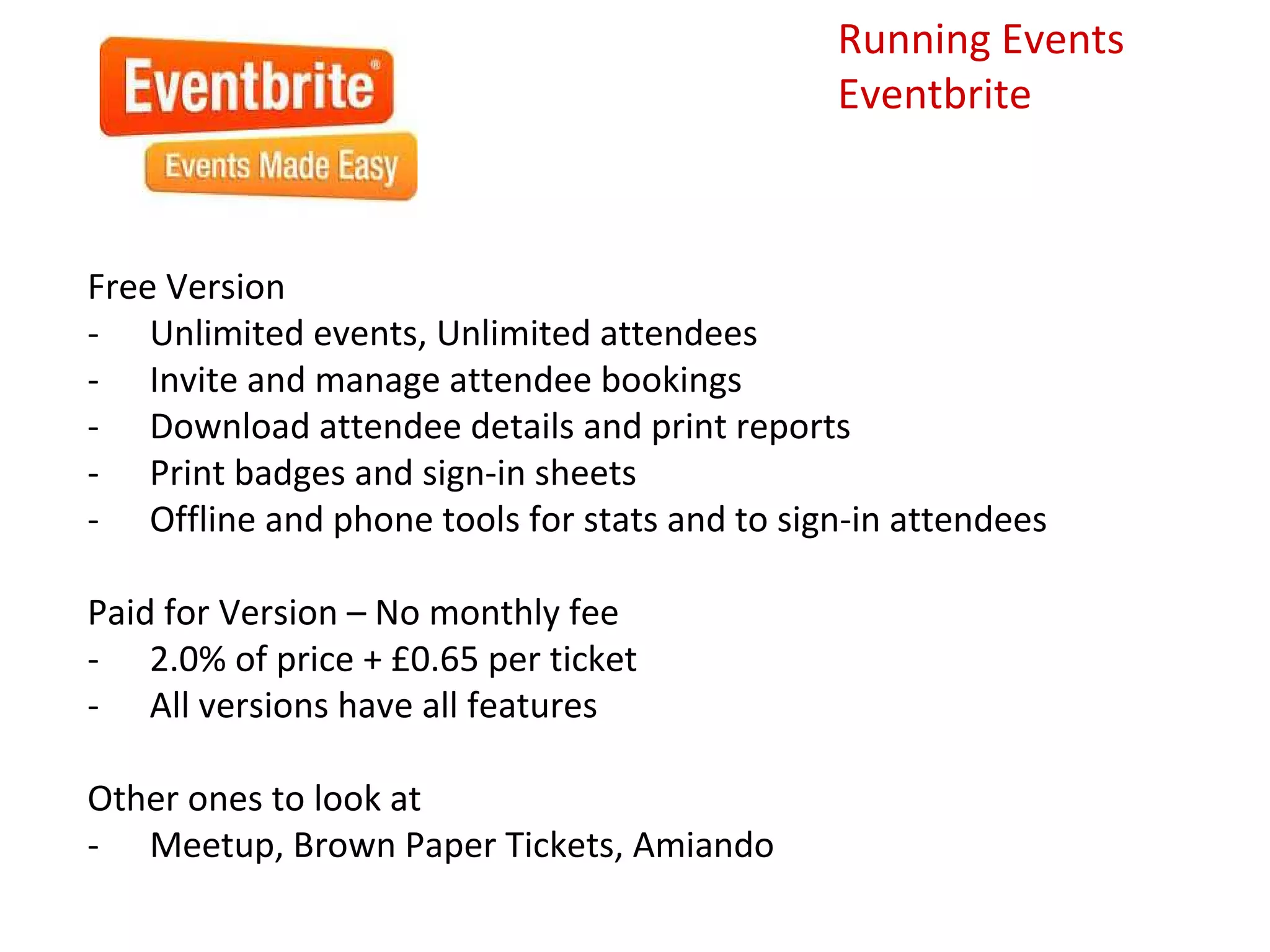 Running Events
                                              Eventbrite



Free Version
- Unlimited events, Unlimited attendees
- Invite and manage attendee bookings
- Download attendee details and print reports
- Print badges and sign-in sheets
- Offline and phone tools for stats and to sign-in attendees

Paid for Version – No monthly fee
- 2.0% of price + £0.65 per ticket
- All versions have all features

Other ones to look at
- Meetup, Brown Paper Tickets, Amiando
 