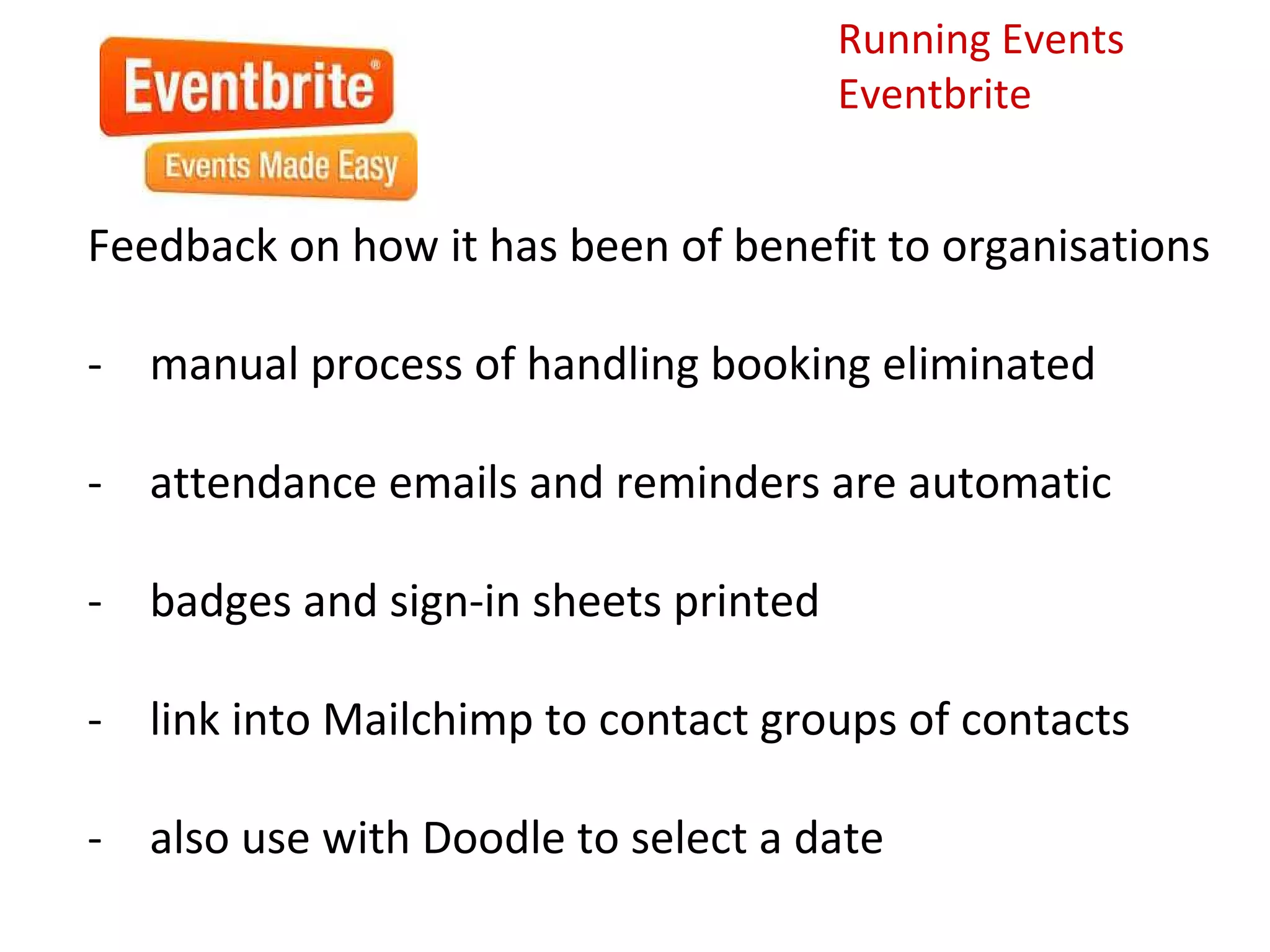 Running Events
                                      Eventbrite


Feedback on how it has been of benefit to organisations

- manual process of handling booking eliminated

- attendance emails and reminders are automatic

- badges and sign-in sheets printed

- link into Mailchimp to contact groups of contacts

- also use with Doodle to select a date
 