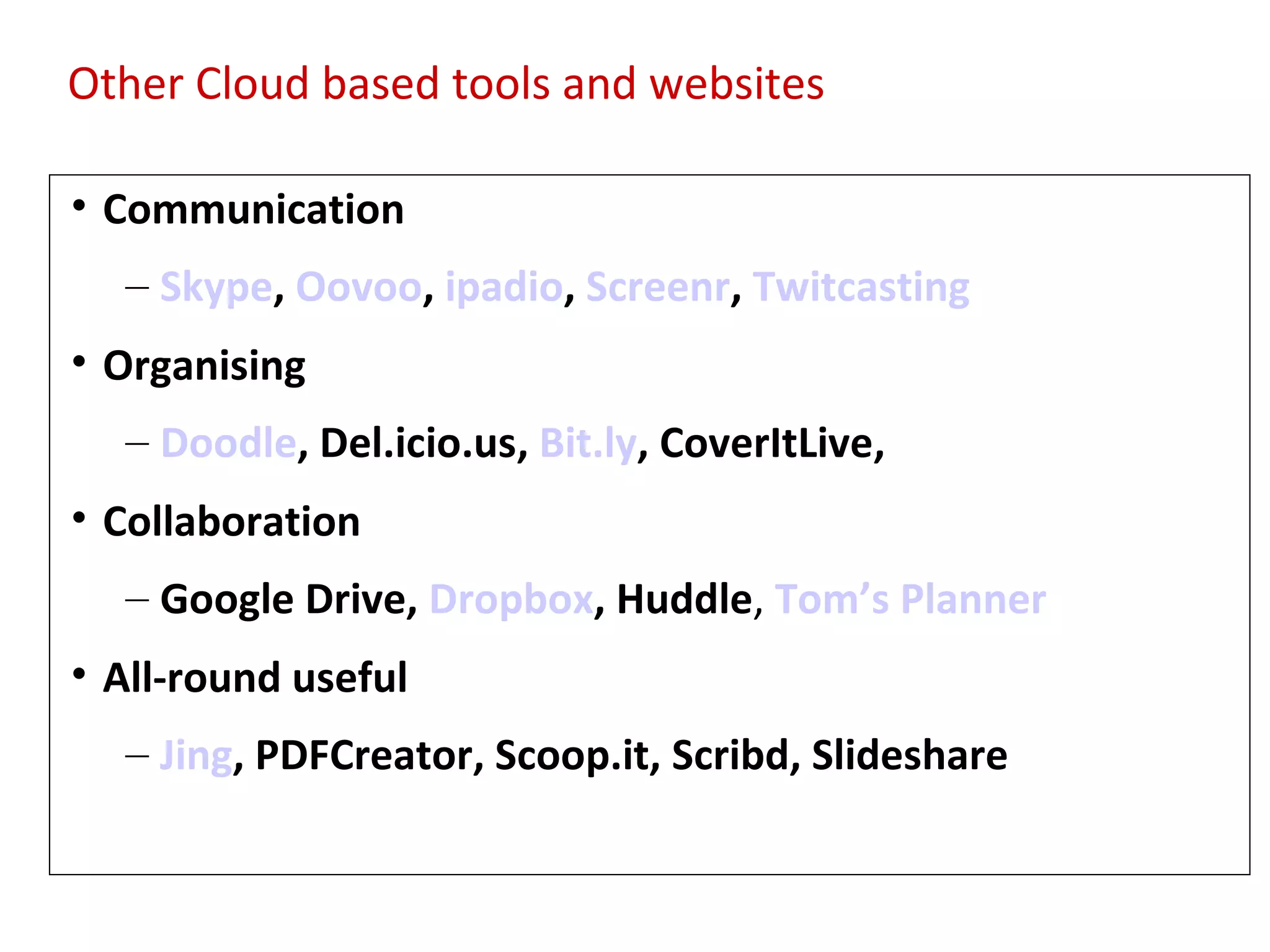 Other Cloud based tools and websites

• Communication
  – Skype, Oovoo, ipadio, Screenr, Twitcasting
• Organising
  Tools Del.icio.us, Bit.ly, CoverItLive,
  – Doodle,
            for Productivity/Support
• Collaboration
  – Google Drive, Dropbox, Huddle, Tom’s Planner
• All-round useful
  – Jing, PDFCreator, Scoop.it, Scribd, Slideshare
 