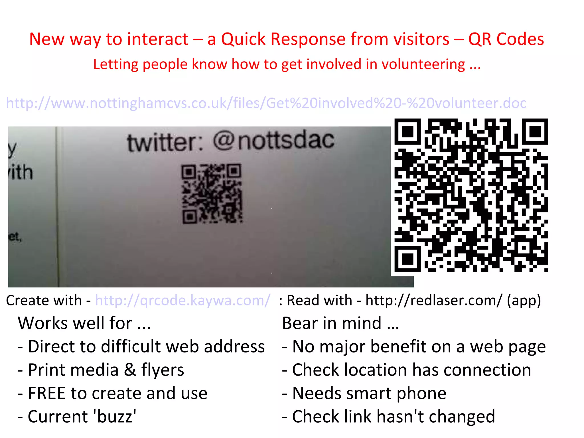 New way to interact – a Quick Response from visitors – QR Codes
            Letting people know how to get involved in volunteering ...

http://www.nottinghamcvs.co.uk/files/Get%20involved%20-%20volunteer.doc




Create with - http://qrcode.kaywa.com/ : Read with - http://redlaser.com/ (app)
 Works well for ...                     Bear in mind …
 - Direct to difficult web address      - No major benefit on a web page
 - Print media & flyers                 - Check location has connection
 - FREE to create and use               - Needs smart phone
 - Current 'buzz'                       - Check link hasn't changed
 