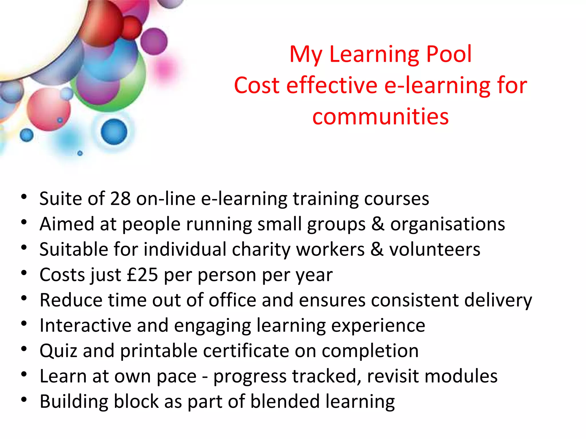 My Learning Pool
                          Cost effective e-learning for
                                  communities


•   Suite of 28 on-line e-learning training courses
•   Aimed at people running small groups & organisations
•   Suitable for individual charity workers & volunteers
•   Costs just £25 per person per year
•   Reduce time out of office and ensures consistent delivery
•   Interactive and engaging learning experience
•   Quiz and printable certificate on completion
•   Learn at own pace - progress tracked, revisit modules
•   Building block as part of blended learning
 