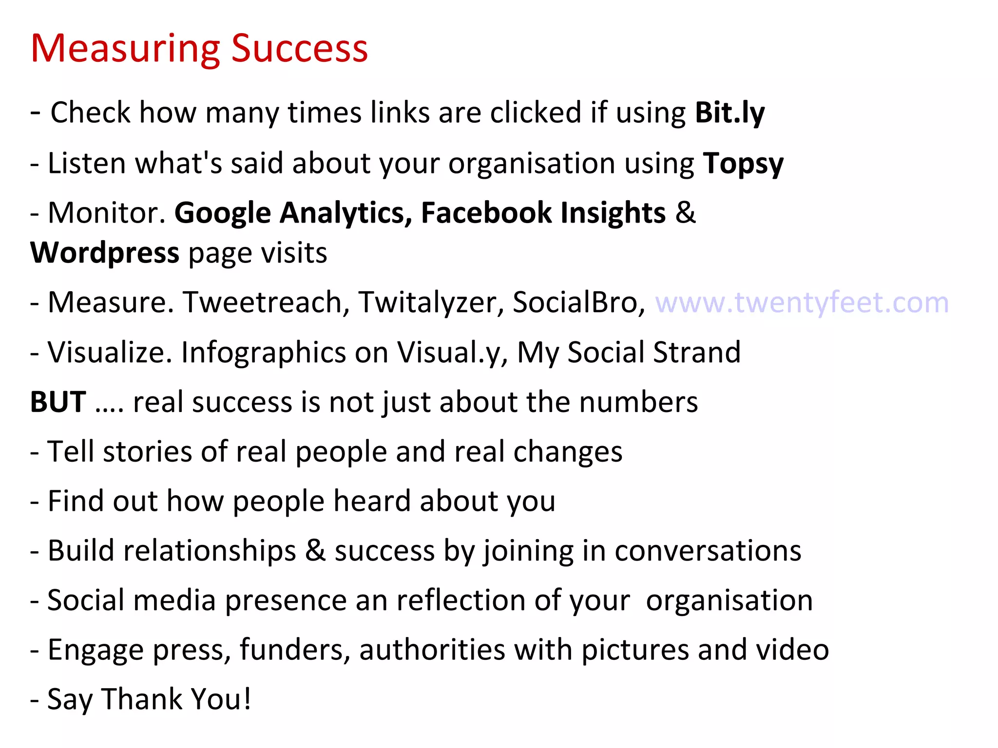 Measuring Success
- Check how many times links are clicked if using Bit.ly
- Listen what's said about your organisation using Topsy
- Monitor. Google Analytics, Facebook Insights &
Wordpress page visits
- Measure. Tweetreach, Twitalyzer, SocialBro, www.twentyfeet.com
- Visualize. Infographics on Visual.y, My Social Strand
BUT …. real success is not just about the numbers
- Tell stories of real people and real changes
- Find out how people heard about you
- Build relationships & success by joining in conversations
- Social media presence an reflection of your organisation
- Engage press, funders, authorities with pictures and video
- Say Thank You!
 