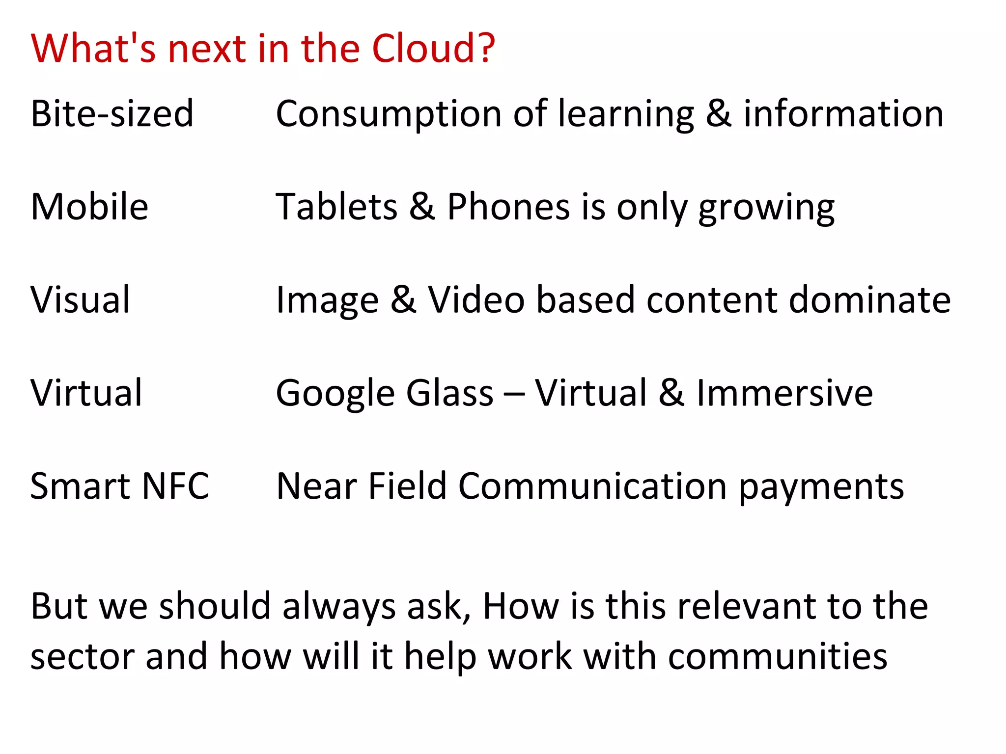 What's next in the Cloud?
Bite-sized    Consumption of learning & information

Mobile        Tablets & Phones is only growing

Visual        Image & Video based content dominate

Virtual       Google Glass – Virtual & Immersive

Smart NFC     Near Field Communication payments

But we should always ask, How is this relevant to the
sector and how will it help work with communities
 