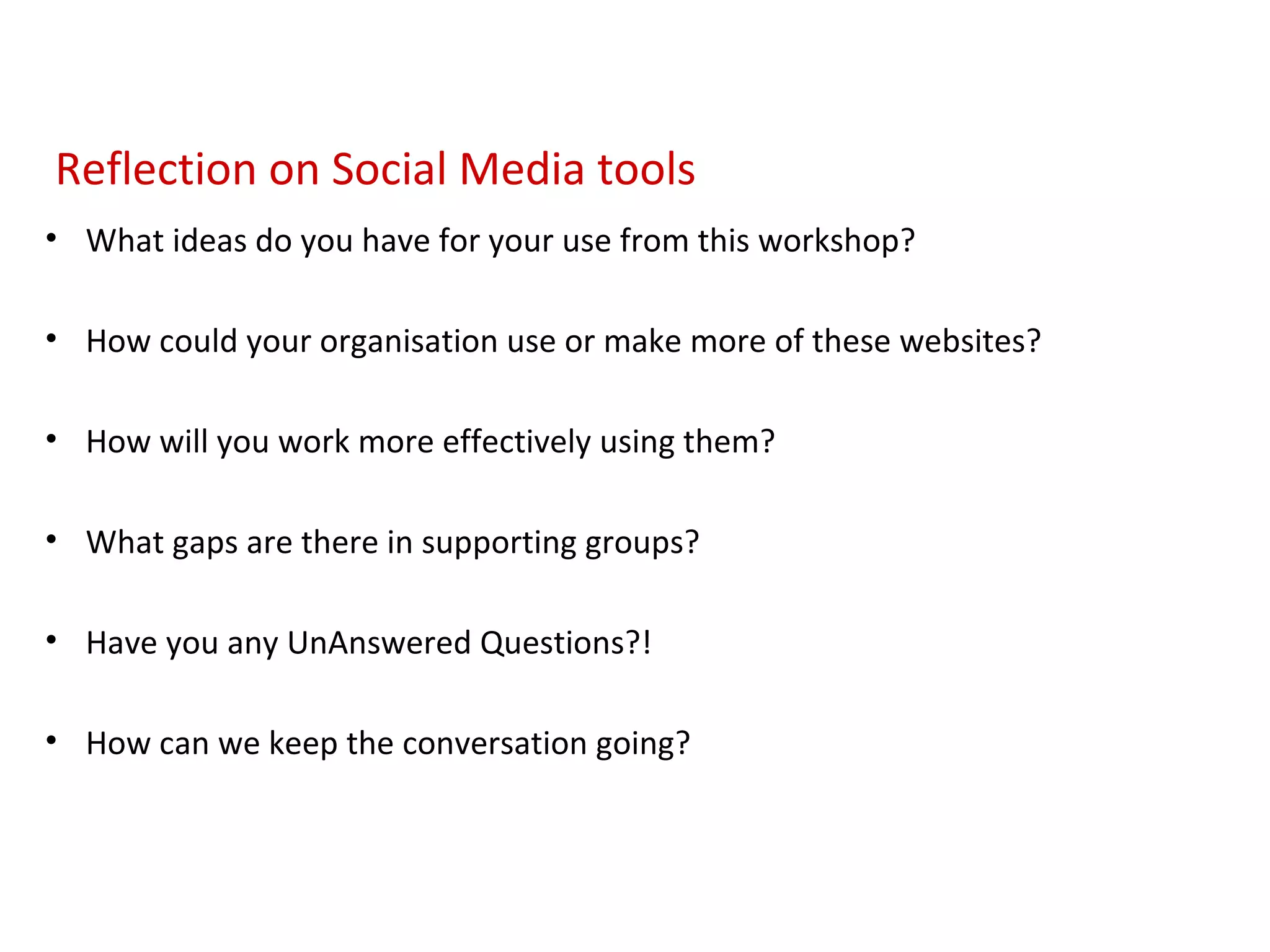 Reflection on Social Media tools
• What ideas do you have for your use from this workshop?

• How could your organisation use or make more of these websites?

• How will you work more effectively using them?

• What gaps are there in supporting groups?

• Have you any UnAnswered Questions?!

• How can we keep the conversation going?
 