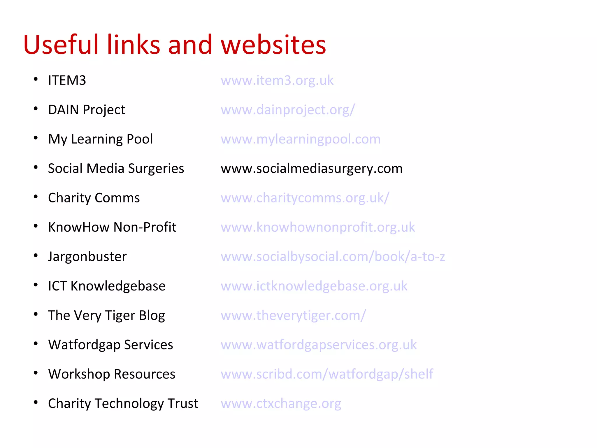 Useful links and websites
• ITEM3                      www.item3.org.uk
• DAIN Project               www.dainproject.org/
• My Learning Pool           www.mylearningpool.com
• Social Media Surgeries     www.socialmediasurgery.com
• Charity Comms              www.charitycomms.org.uk/
• KnowHow Non-Profit         www.knowhownonprofit.org.uk
• Jargonbuster               www.socialbysocial.com/book/a-to-z
• ICT Knowledgebase          www.ictknowledgebase.org.uk
• The Very Tiger Blog        www.theverytiger.com/
• Watfordgap Services        www.watfordgapservices.org.uk
• Workshop Resources         www.scribd.com/watfordgap/shelf
• Charity Technology Trust   www.ctxchange.org
 