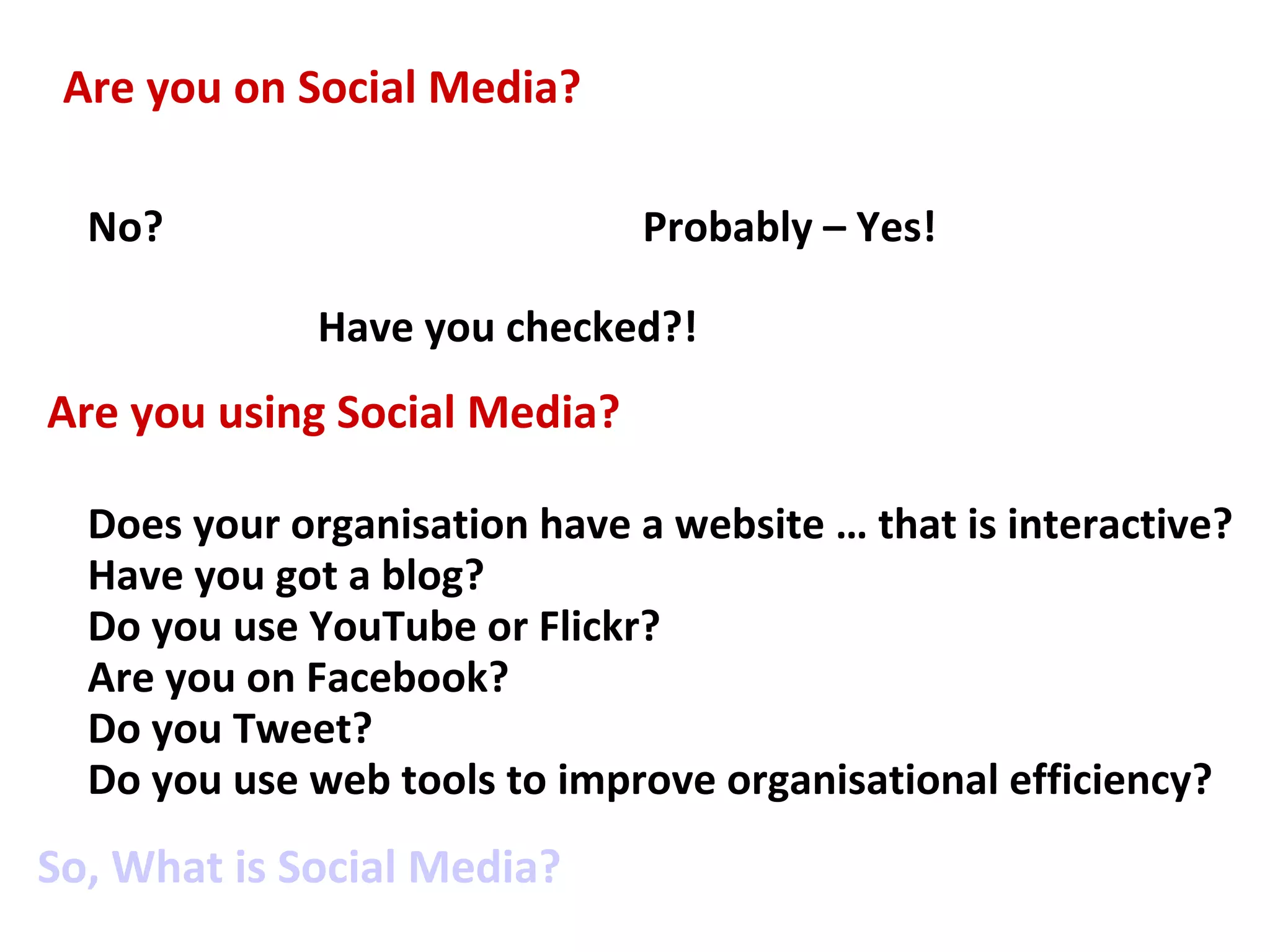 Are you on Social Media?

  No?                          Probably – Yes!

              Have you checked?!
Are you using Social Media?

  Does your organisation have a website … that is interactive?
  Have you got a blog?
  Do you use YouTube or Flickr?
  Are you on Facebook?
  Do you Tweet?
  Do you use web tools to improve organisational efficiency?
So, What is Social Media?
 