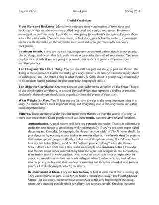 English 492-01 Jamie Lyon Spring 2018
Useful Vocabulary
Front Story and Backstory. Most short stories use some combination of front story and
backstory, which are also sometimes called horizontal and vertical movement. Horizontal
movement, or the front story, keeps the narrative going forward—it’s the series of events about
which the writer writes. Vertical movement, or backstory, goes below the surface, to comment
on the events that make up the horizontal movement and/or to give the reader necessary
background.
Luminous Details. These are the striking, unique-as-you-can-make-them details about people,
places, things, and events that help authenticate to the reader the truth of your stories. You must
employ these details if you are going to persuade your readers to come with you on your
narrative journey.
The Thing and The Other Thing. You can also call this plot and story, or plot and theme. The
Thing is the sequence of events that make up a story (dinner with family; traumatic injury; death
of colleagues), and The Other Thing is what the story is really about (a young boy’s relationship
to his mother; having patience for your own body; longing for stasis).
The Objective Correlative. One way to point your reader in the direction of The Other Thing is
to use the objective correlative, or a set of physical objects that represent a feeling or emotion.
Preferably, these objects should arise organically from the events of your story.
What Weighs the Most. You’ll hear me use this term to refer to the most important thing in a
story. All stories have a most important thing, and everything else in the story has to serve that
most important thing.
Patterns. These are narrative devices that repeat more than twice over the course of a story in
more than one context. Some people would call them motifs. Patterns serve several functions.
Authentication. A good pattern will help you persuade the reader. That is, it will make it
easier for your reader to come along with you, especially if you’ve got some super weird
shit going on. Consider, for example, the phrase “As you wish” in The Princess Bride. Its
prevalence in the opening scenes makes persuasive (that is, it authenticates) the premise
that Buttercup can recognize Westley by his use of this phrase alone. If we’d never heard
him say that to her before, we’d be like “wth are you even doing” when she throws
herself down a hill after him. (This is also an example of a luminous detail.) Consider
also the rant about capes undertaken by Edna the super-suit designer in The Incredibles.
If we hadn’t heard in such emphatic detail about all the terrible fates brought about by
capes, we would have shaken our heads in disgust when Syndrome’s cape sucked him
into the jet engine because that is a deus ex machina and therefore a load of crap (unless
you’re a Greek playwright, which you aren’t).
Reinforcement of Ideas. They can foreshadow, or hint at some event that’s coming up.
They can reinforce an idea, as in JoAnn Beard’s remarkable essay “The Fourth State of
Matter.” In that essay, the writer talks about space at the very beginning of the essay,
when she’s standing outside while her elderly dog relieves herself. She does the same
 