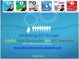 Mediating ELT through Useful Web Resources for EFL Teachers By Dr. Gilberto Hernández Quirós www.gilbertohernandez.blogspot.com  Costa Rica 1 Educational material created and customized by ELT Specialist  Dr. Gilberto Hernández Quirós.  2011 