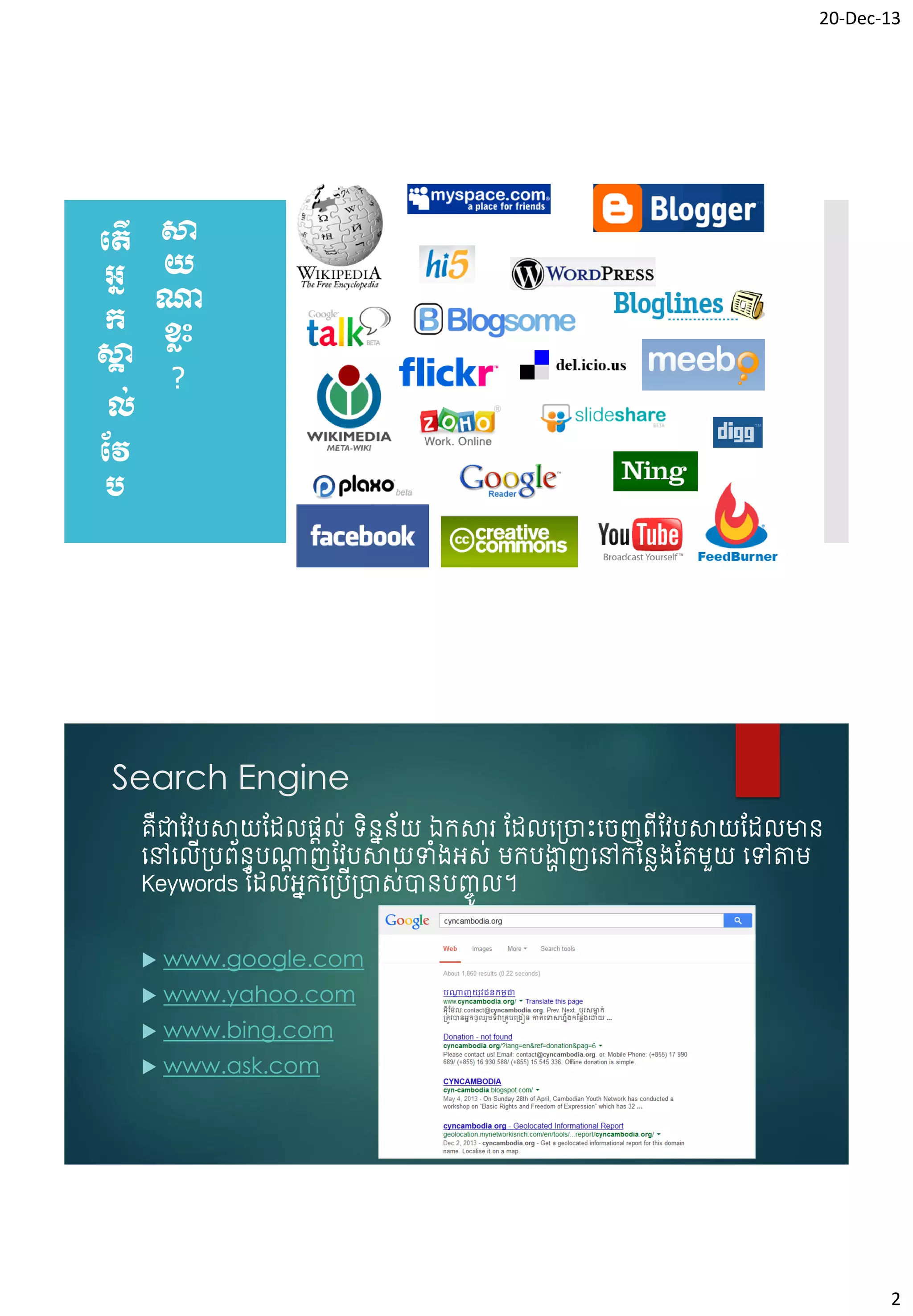 20-Dec-13

បតើ សា
អន យ
ណ្ត
ក ខ្លុះ
សា
គ
?
ល់
វវ
ប

Search Engine
គជាវែបសាយវែលផ្តល់ ទិនននយ ឯកសារ វែលច្រោះចរញព្ើវែបសាយវែលមាន
័
ឺ
ចៅចលើ្បព្័នធបណ្តញវែបសាយទំ្អស់ មកបង្ហញចៅកវនេ្វតមួយ ចៅតាម
ត
ា
Keywords វែលអនកច្ប្ាស់ានបញ្ចូ ល។
ើ


www.google.com



www.yahoo.com



www.bing.com



www.ask.com

2

 
