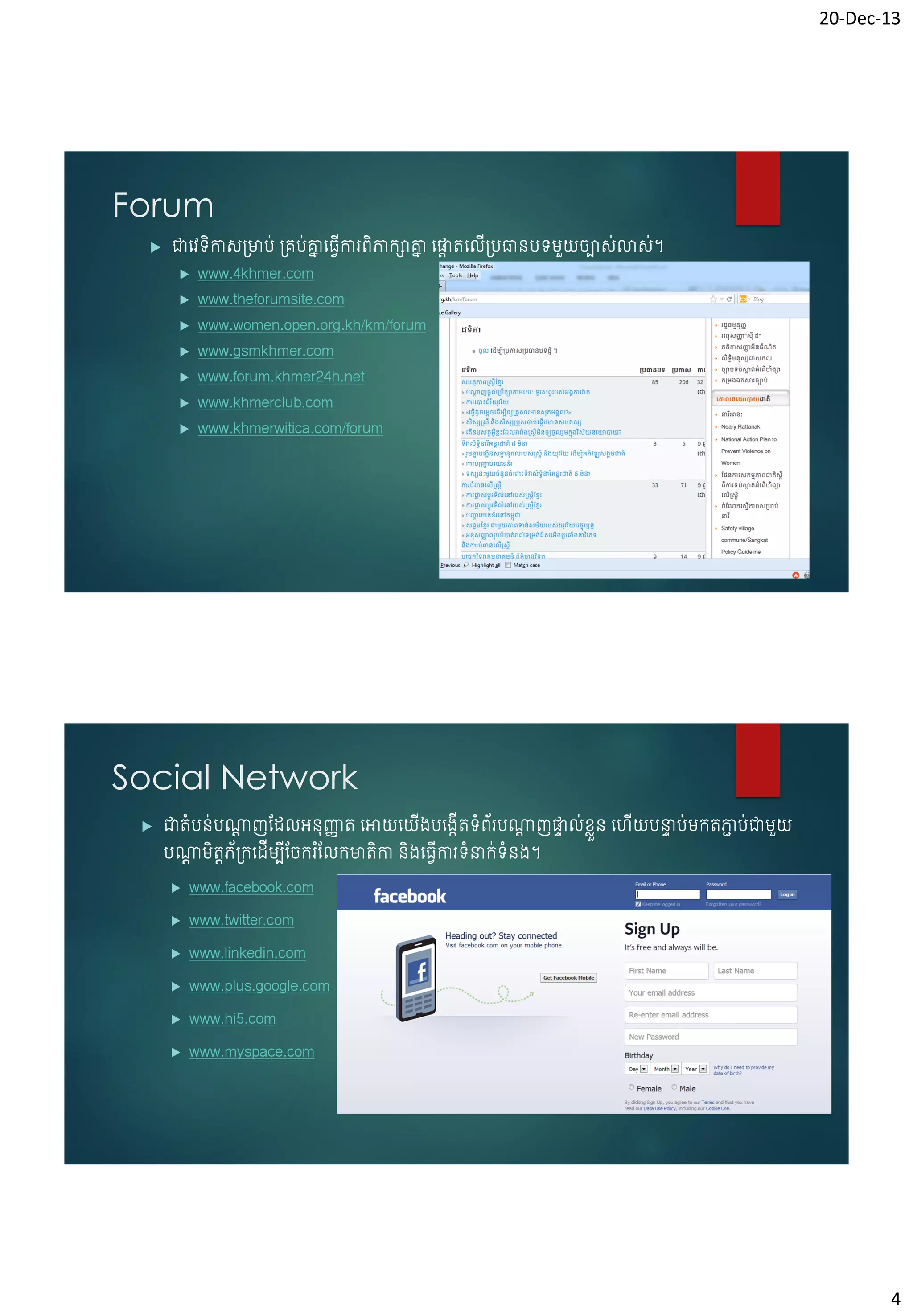20-Dec-13

Forum


ជាចែទកាស្មាប់ ្គប់គ្នច្វើការព្ិភាកាគ្ន ចផ្ទតចលើ្បធានបទមួយរបាសស់ាសស់។
ន
ន
ត
ិ








www.4khmer.com

www.theforumsite.com

www.women.open.org.kh/km/forum
www.gsmkhmer.com

www.forum.khmer24h.net
www.khmerclub.com

www.khmerwitica.com/forum

Social Network


ជាតំបន់បណ្តញវែលអនុញ្ញត ចអាយចយ្បច្កើតទំព្័របណ្តញផ្ទល់ខ្ួ ន ចេយបនាប់មកតភាប់ជាមួយ
ត
ា
ត
ា
េ
ា
ា
ើ
ើ
បណ្តមិតតភ័្កចែើមបវរករ ំវលកមាតកា និ្ច្វើការទំនាក់ទំន្។
ត
ើ
ិ


www.facebook.com



www.twitter.com



www.linkedin.com



www.plus.google.com



www.hi5.com



www.myspace.com

4

 