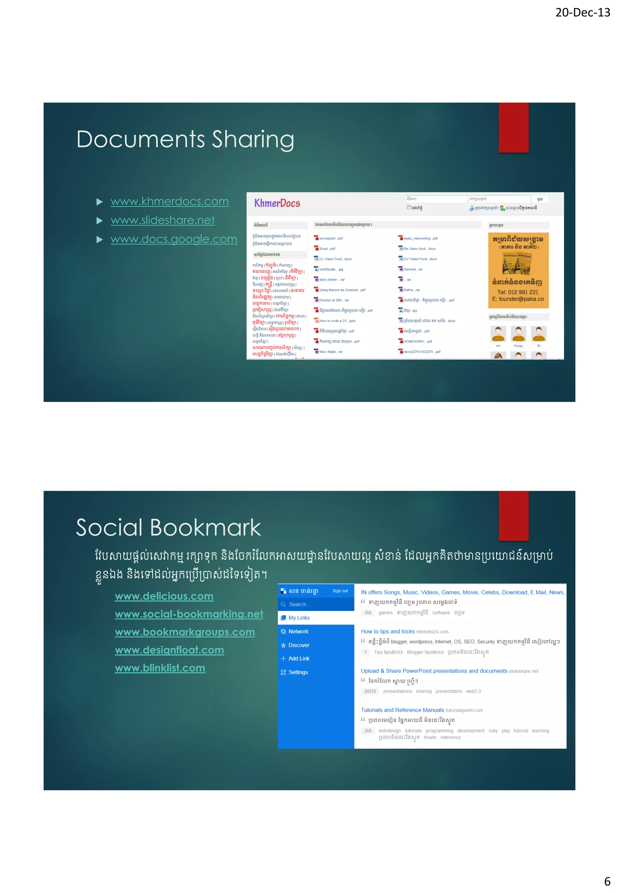 20-Dec-13

Documents Sharing


www.khmerdocs.com



www.slideshare.net



www.docs.google.com

Social Bookmark
វែបសាយផ្តល់ចសវាកមម រកាទុក និ្វរករ ំវលកអាសយដ្ឋនវែបសាយលអ សំខាន់ វែលអនកគិតថាមាន្បចោជន៍ស្មាប់
ា
ខ្េួនឯ្ និ្ចៅែល់អកច្ប្ាស់ែថ្ទចទៀត។
ន
ើ
www.delicious.com
www.social-bookmarking.net
www.bookmarkgroups.com
www.designfloat.com
www.blinklist.com

6

 