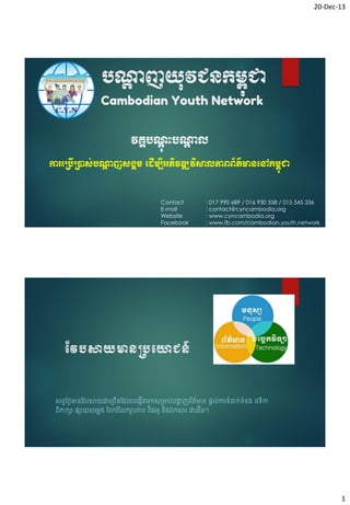20-Dec-13

បណ្តញយុវជនកម្ពជា
ា
ុ
Cambodian Youth Network
វគ្គបណុះបណ្តល
ាុ
ា
ការប្បើ្ាស់បណ្តញសង្គម្ ប ើម្បីអភិវឌ្ឍវិសាលភាពព័ត៌មានបៅកម្ពជា
ា
ុ

Contact
E-mail
Website
Facebook

: 017 990 689 / 016 930 558 / 015 545 336
: contact@cyncambodia.org
: www.cyncambodia.org
: www.fb.com/cambodian.youth.network

វែបសាយមានប្បយោជន៍
សព្វថ្ងៃមានវែបសាយជាច្រើនវែលបច្កើតមកស្មាប់បង្ហញព្័ត៌មាន ផ្តល់ការទំនាក់ទំន្ ចែទកា
ា
ិ
ព្ិភាកា ផ្ាយសចមេ្ វរករ ំវលករូបភាព្ ែ ើចែអូ និ្ឯកសារ ជាចែើម។

1

 