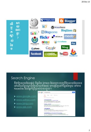 20-Dec-13

បតើ សា
អន យ
ណ្ត
ក ខ្លុះ
សា
គ
?
ល់
វវ
ប

Search Engine
គជាវែបសាយវែលផ្តល់ ទិនននយ ឯកសារ វែលច្រោះចរញព្ើវែបសាយវែលមាន
័
ឺ
ចៅចលើ្បព្័នធបណ្តញវែបសាយទំ្អស់ មកបង្ហញចៅកវនេ្វតមួយ ចៅតាម
ត
ា
Keywords វែលអនកច្ប្ាស់ានបញ្ចូ ល។
ើ


www.google.com



www.yahoo.com



www.bing.com



www.ask.com

2

 