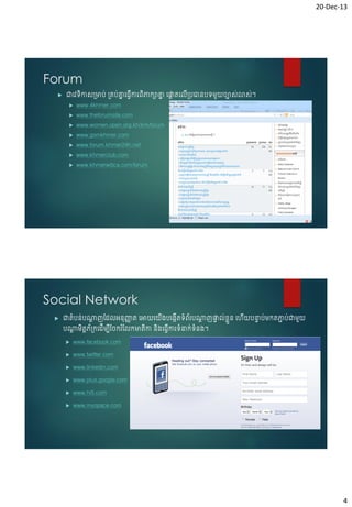 20-Dec-13

Forum


ជាចែទកាស្មាប់ ្គប់គ្នច្វើការព្ិភាកាគ្ន ចផ្ទតចលើ្បធានបទមួយរបាសស់ាសស់។
ន
ន
ត
ិ








www.4khmer.com

www.theforumsite.com

www.women.open.org.kh/km/forum
www.gsmkhmer.com

www.forum.khmer24h.net
www.khmerclub.com

www.khmerwitica.com/forum

Social Network


ជាតំបន់បណ្តញវែលអនុញ្ញត ចអាយចយ្បច្កើតទំព្័របណ្តញផ្ទល់ខ្ួ ន ចេយបនាប់មកតភាប់ជាមួយ
ត
ា
ត
ា
េ
ា
ា
ើ
ើ
បណ្តមិតតភ័្កចែើមបវរករ ំវលកមាតកា និ្ច្វើការទំនាក់ទំន្។
ត
ើ
ិ


www.facebook.com



www.twitter.com



www.linkedin.com



www.plus.google.com



www.hi5.com



www.myspace.com

4

 