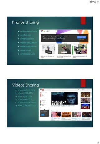 20-Dec-13

Photos Sharing


www.google.com/imghp



www.flickr.com



www.photosite.com



www.picasa.google.com



www.photobucket.com



www.photo.net



www.instagram.com

Videos Sharing


www.youtube.com



www.vimeo.com



www.ustream.tv



www.vevo.com



www.metacafe.com



www.dailymotion.com

5

 