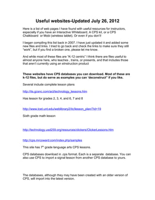 Useful websites-Updated July 26, 2012
Here is a list of web pages I have found with useful resources for instructors,
especially if you have an Interactive Whiteboard, A CPS kit, or a CPS
Chalkboard or Mobi (wireless tablet). Or even if you don’t!

I began compiling this list back in 2007. I have just updated it and added some
new files and links. I tried to go back and check the links to make sure they still
“work”, but if you find a broken one, please let me know.

And while most of these files are “K-12 centric” I think there are files useful to
almost anyone here, who teaches , trains, or presents, and that includes those
that aren’t currently using an eInstruction product


These websites have CPS databases you can download. Most of these are
k-12 files, but do serve as examples you can ‘deconstruct” if you like.

Several include complete lesson plans

http://its.gcsnc.com/act/technology_lessons.htm

Has lesson for grades 2, 3, 4, and 6, 7 and 8


http://www.tcet.unt.edu/weblibrary2/itc/lesson_plan/?id=19

Sixth grade math lesson



http://technology.usd259.org/resources/clickers/ClickerLessons.htm


http://cps.mrcoward.com/index.php/samples

This site has 7th grade language arts CPS lessons.

CPS databases download in .cps format. Each is a separate database. You can
also use CPS to import a signal lesson from another CPS database to yours.




The databases, although they may have been created with an older version of
CPS, will import into the latest version.
 