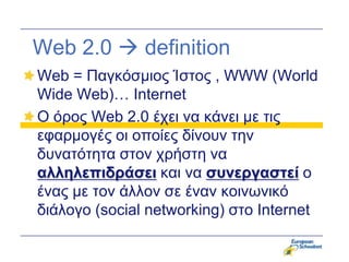 Web 2.0  definition
Web = Παγκόζμιορ Ίζηορ , WWW (World
Wide Web)… Internet
Ο όπορ Web 2.0 έσει να κάνει με ηιρ
εθαπμογέρ οι οποίερ δίνοςν ηην
δςναηόηηηα ζηον σπήζηη να
αλληλεπιδράζει και να ζσνεργαζηεί ο
έναρ με ηον άλλον ζε έναν κοινωνικό
διάλογο (social networking) ζηο Internet
 