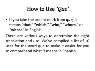 How to Use ‘Que’
• If you take the accent mark from que, it
means “that,” “which,” “who,” “whom,” or
“whose” in English.
There are various ways to determine the right
translation and use. We've compiled a list of 10
uses for the word que to make it easier for you
to comprehend what it means in Spanish.
 