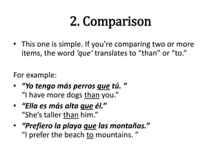 2. Comparison
• This one is simple. If you’re comparing two or more
items, the word ‘que’ translates to “than” or “to.”
For example:
• “Yo tengo más perros que tú. ”
“I have more dogs than you.”
• “Ella es más alta que él.”
“She’s taller than him.”
• “Prefiero la playa que las montañas.”
“I prefer the beach to mountains. ”
 