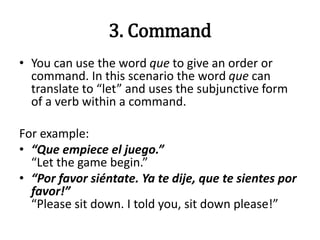 3. Command
• You can use the word que to give an order or
command. In this scenario the word que can
translate to “let” and uses the subjunctive form
of a verb within a command.
For example:
• “Que empiece el juego.”
“Let the game begin.”
• “Por favor siéntate. Ya te dije, que te sientes por
favor!”
“Please sit down. I told you, sit down please!”
 
