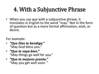 4. With a Subjunctive Phrase
• When you use que with a subjunctive phrase, it
translates in English to the word “may.” Not in the form
of question but as a more formal affirmation, wish, or
desire.
For example:
• “Que Dios te bendiga.”
“May God bless you.”
• “Que te vaya bien.”
“May things go well for you.”
• “Que te mejores pronto.”
“May you get well soon. ”
 
