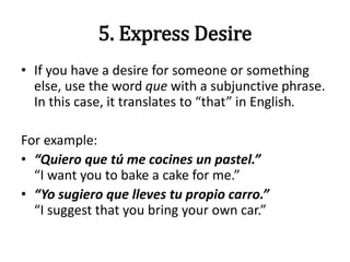 5. Express Desire
• If you have a desire for someone or something
else, use the word que with a subjunctive phrase.
In this case, it translates to “that” in English.
For example:
• “Quiero que tú me cocines un pastel.”
“I want you to bake a cake for me.”
• “Yo sugiero que lleves tu propio carro.”
“I suggest that you bring your own car.”
 