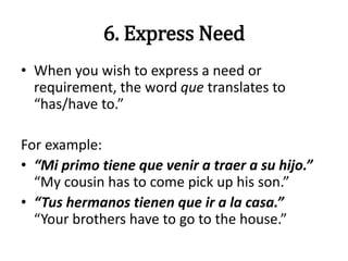 6. Express Need
• When you wish to express a need or
requirement, the word que translates to
“has/have to.”
For example:
• “Mi primo tiene que venir a traer a su hijo.”
“My cousin has to come pick up his son.”
• “Tus hermanos tienen que ir a la casa.”
“Your brothers have to go to the house.”
 