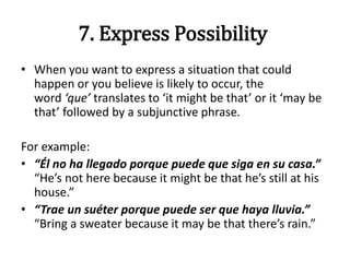 7. Express Possibility
• When you want to express a situation that could
happen or you believe is likely to occur, the
word ‘que’ translates to ‘it might be that’ or it ‘may be
that’ followed by a subjunctive phrase.
For example:
• “Él no ha llegado porque puede que siga en su casa.”
“He’s not here because it might be that he’s still at his
house.”
• “Trae un suéter porque puede ser que haya lluvia.”
“Bring a sweater because it may be that there’s rain.”
 