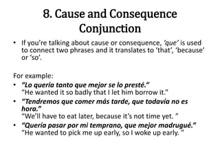 8. Cause and Consequence
Conjunction
• If you’re talking about cause or consequence, ‘que’ is used
to connect two phrases and it translates to ‘that’, ‘because’
or ‘so’.
For example:
• “Lo quería tanto que mejor se lo presté.”
“He wanted it so badly that I let him borrow it.”
• “Tendremos que comer más tarde, que todavía no es
hora.”
“We’ll have to eat later, because it’s not time yet. ”
• “Quería pasar por mi temprano, que mejor madrugué.”
“He wanted to pick me up early, so I woke up early. ”
 