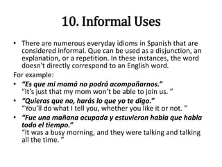 10. Informal Uses
• There are numerous everyday idioms in Spanish that are
considered informal. Que can be used as a disjunction, an
explanation, or a repetition. In these instances, the word
doesn't directly correspond to an English word.
For example:
• “Es que mi mamá no podrá acompañarnos.”
“It’s just that my mom won’t be able to join us. ”
• “Quieras que no, harás lo que yo te digo.”
“You’ll do what I tell you, whether you like it or not. ”
• “Fue una mañana ocupada y estuvieron habla que habla
todo el tiempo.”
“It was a busy morning, and they were talking and talking
all the time. ”
 