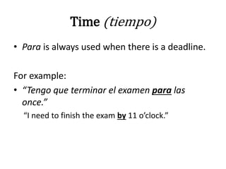 Time (tiempo)
• Para is always used when there is a deadline.
For example:
• “Tengo que terminar el examen para las
once.”
“I need to finish the exam by 11 o’clock.”
 