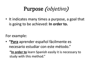 Purpose (objetivo)
• It indicates many times a purpose, a goal that
is going to be achieved: In order to.
For example:
• “Para aprender español fácilmente es
necesario estudiar con este método.”
“In order to learn Spanish easily it is necessary to
study with this method.”
 