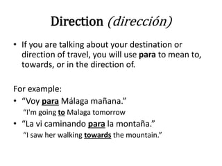 Direction (dirección)
• If you are talking about your destination or
direction of travel, you will use para to mean to,
towards, or in the direction of.
For example:
• “Voy para Málaga mañana.”
“I'm going to Malaga tomorrow
• “La vi caminando para la montaña.”
“I saw her walking towards the mountain.”
 