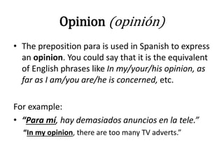 Opinion (opinión)
• The preposition para is used in Spanish to express
an opinion. You could say that it is the equivalent
of English phrases like In my/your/his opinion, as
far as I am/you are/he is concerned, etc.
For example:
• “Para mí, hay demasiados anuncios en la tele.”
“In my opinion, there are too many TV adverts.”
 