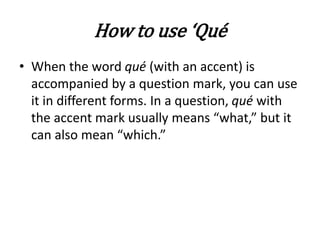 How to use ‘Qué
• When the word qué (with an accent) is
accompanied by a question mark, you can use
it in different forms. In a question, qué with
the accent mark usually means “what,” but it
can also mean “which.”
 
