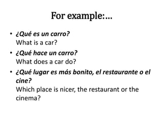 For example:…
• ¿Qué es un carro?
What is a car?
• ¿Qué hace un carro?
What does a car do?
• ¿Qué lugar es más bonito, el restaurante o el
cine?
Which place is nicer, the restaurant or the
cinema?
 