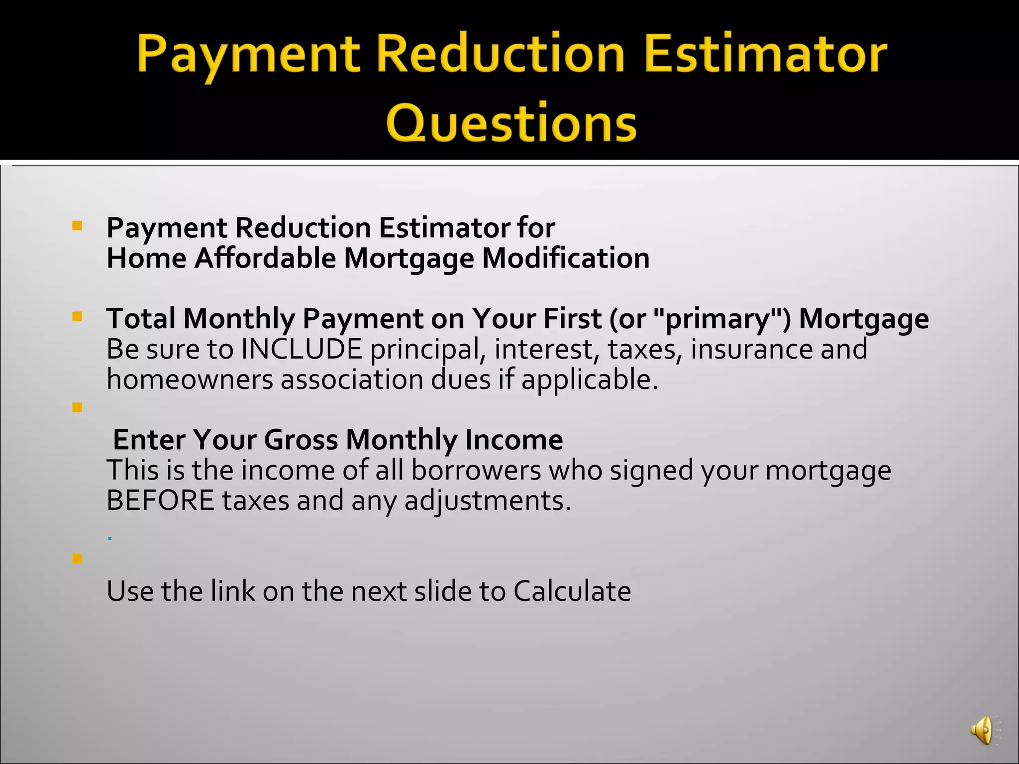 Payment Reduction Estimator for Home Affordable Mortgage Modification Total Monthly Payment on Your First (or "primary") Mortgage Be sure to INCLUDE principal, interest, taxes, insurance and homeowners association dues if applicable.   Enter Your Gross Monthly Income This is the income of all borrowers who signed your mortgage BEFORE taxes and any adjustments. .    Use the link on the next slide to Calculate  