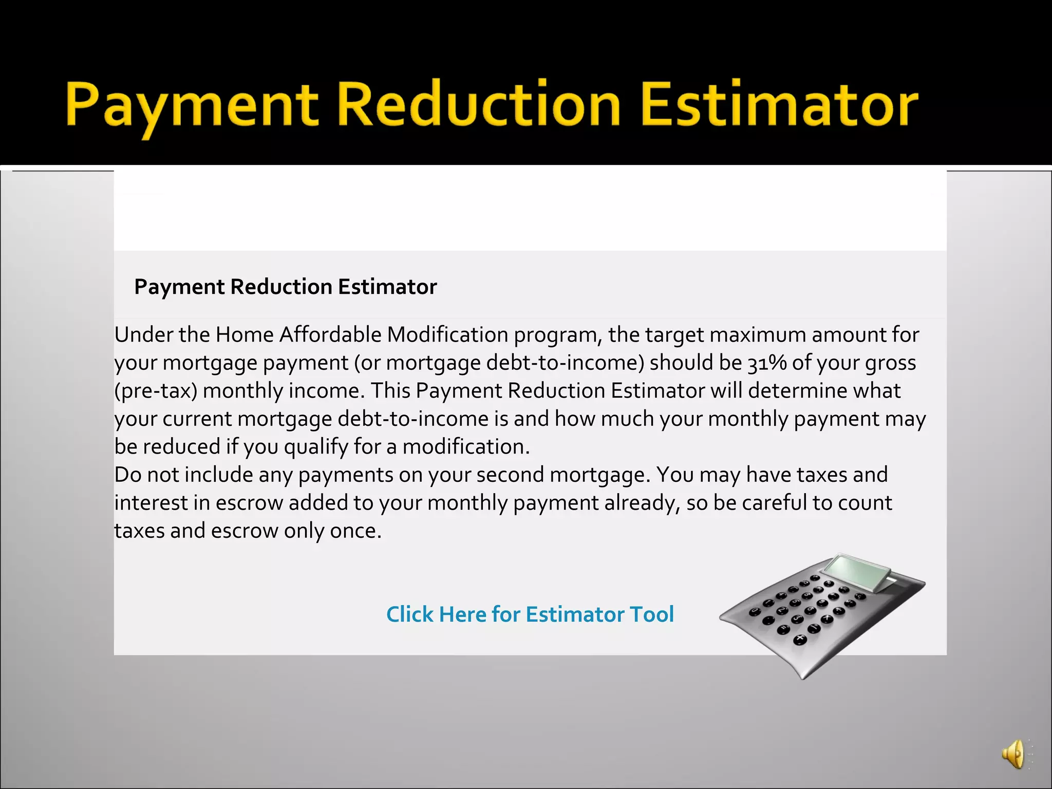 Payment Reduction Estimator Under the Home Affordable Modification program, the target maximum amount for your mortgage payment (or mortgage debt-to-income) should be 31% of your gross (pre-tax) monthly income. This Payment Reduction Estimator will determine what your current mortgage debt-to-income is and how much your monthly payment may be reduced if you qualify for a modification. Do not include any payments on your second mortgage. You may have taxes and interest in escrow added to your monthly payment already, so be careful to count taxes and escrow only once. Click Here for Estimator Tool 