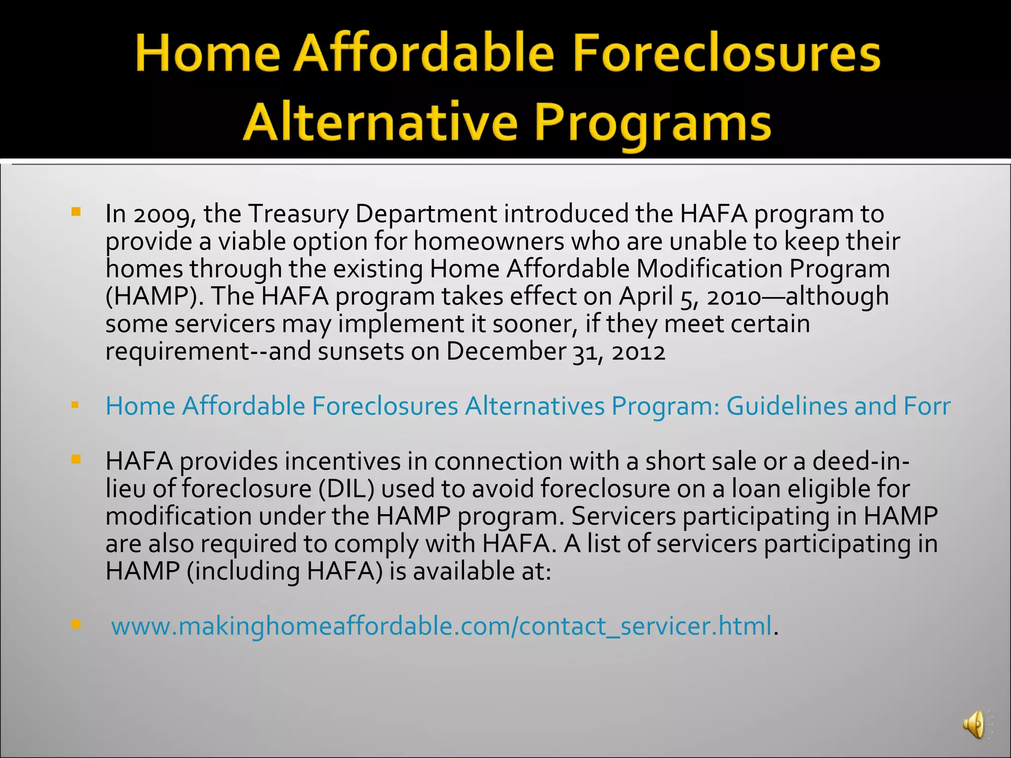 In 2009, the Treasury Department introduced the HAFA program to provide a viable option for homeowners who are unable to keep their homes through the existing Home Affordable Modification Program (HAMP). The HAFA program takes effect on April 5, 2010—although some servicers may implement it sooner, if they meet certain requirement--and sunsets on December 31, 2012 Home Affordable Foreclosures Alternatives Program: Guidelines and Forms  HAFA provides incentives in connection with a short sale or a deed-in-lieu of foreclosure (DIL) used to avoid foreclosure on a loan eligible for modification under the HAMP program. Servicers participating in HAMP are also required to comply with HAFA. A list of servicers participating in HAMP (including HAFA) is available at: www.makinghomeaffordable.com/contact_servicer.html . 