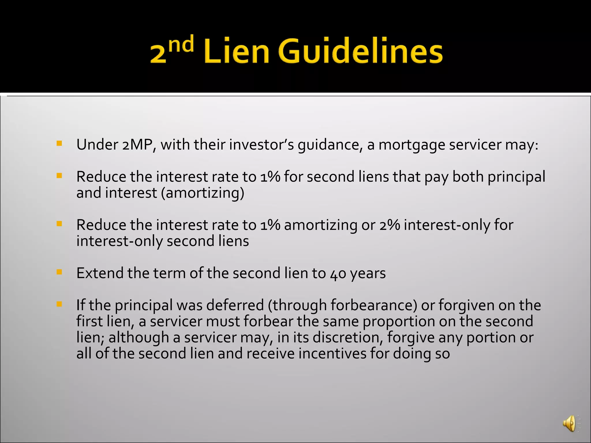 Under 2MP, with their investor’s guidance, a mortgage servicer may:  Reduce the interest rate to 1% for second liens that pay both principal and interest (amortizing)  Reduce the interest rate to 1% amortizing or 2% interest-only for interest-only second liens  Extend the term of the second lien to 40 years  If the principal was deferred (through forbearance) or forgiven on the first lien, a servicer must forbear the same proportion on the second lien; although a servicer may, in its discretion, forgive any portion or all of the second lien and receive incentives for doing so   