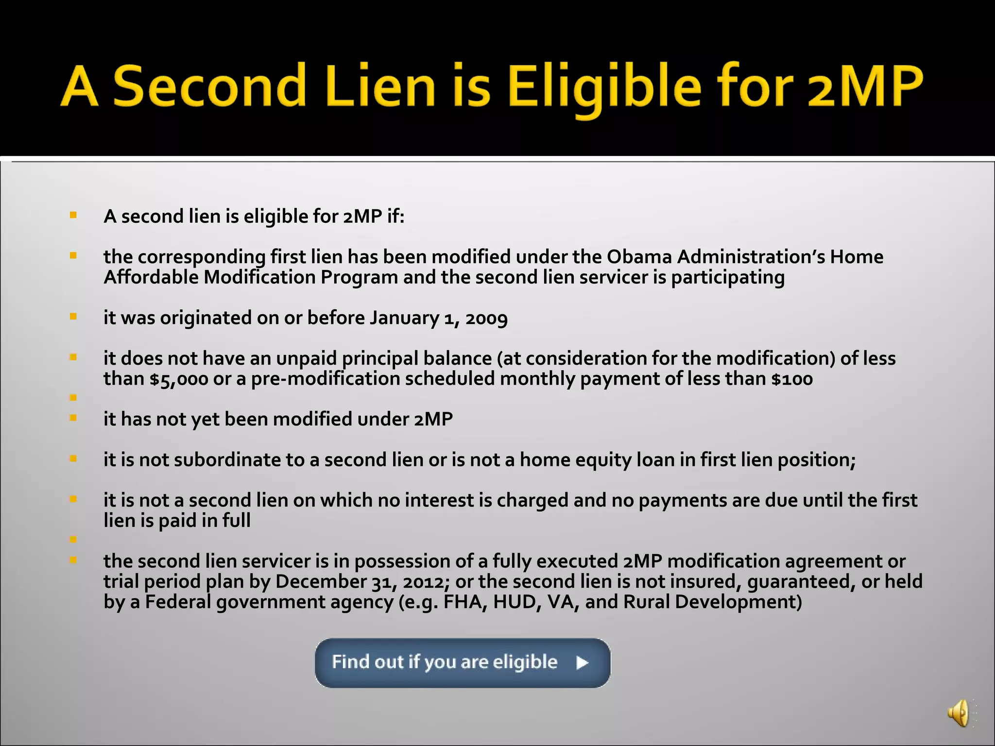 A second lien is eligible for 2MP if: the corresponding first lien has been modified under the Obama Administration’s Home Affordable Modification Program and the second lien servicer is participating  it was originated on or before January 1, 2009  it does not have an unpaid principal balance (at consideration for the modification) of less than $5,000 or a pre-modification scheduled monthly payment of less than $100 it has not yet been modified under 2MP  it is not subordinate to a second lien or is not a home equity loan in first lien position;  it is not a second lien on which no interest is charged and no payments are due until the first lien is paid in full the second lien servicer is in possession of a fully executed 2MP modification agreement or trial period plan by December 31, 2012; or the second lien is not insured, guaranteed, or held by a Federal government agency (e.g. FHA, HUD, VA, and Rural Development)  