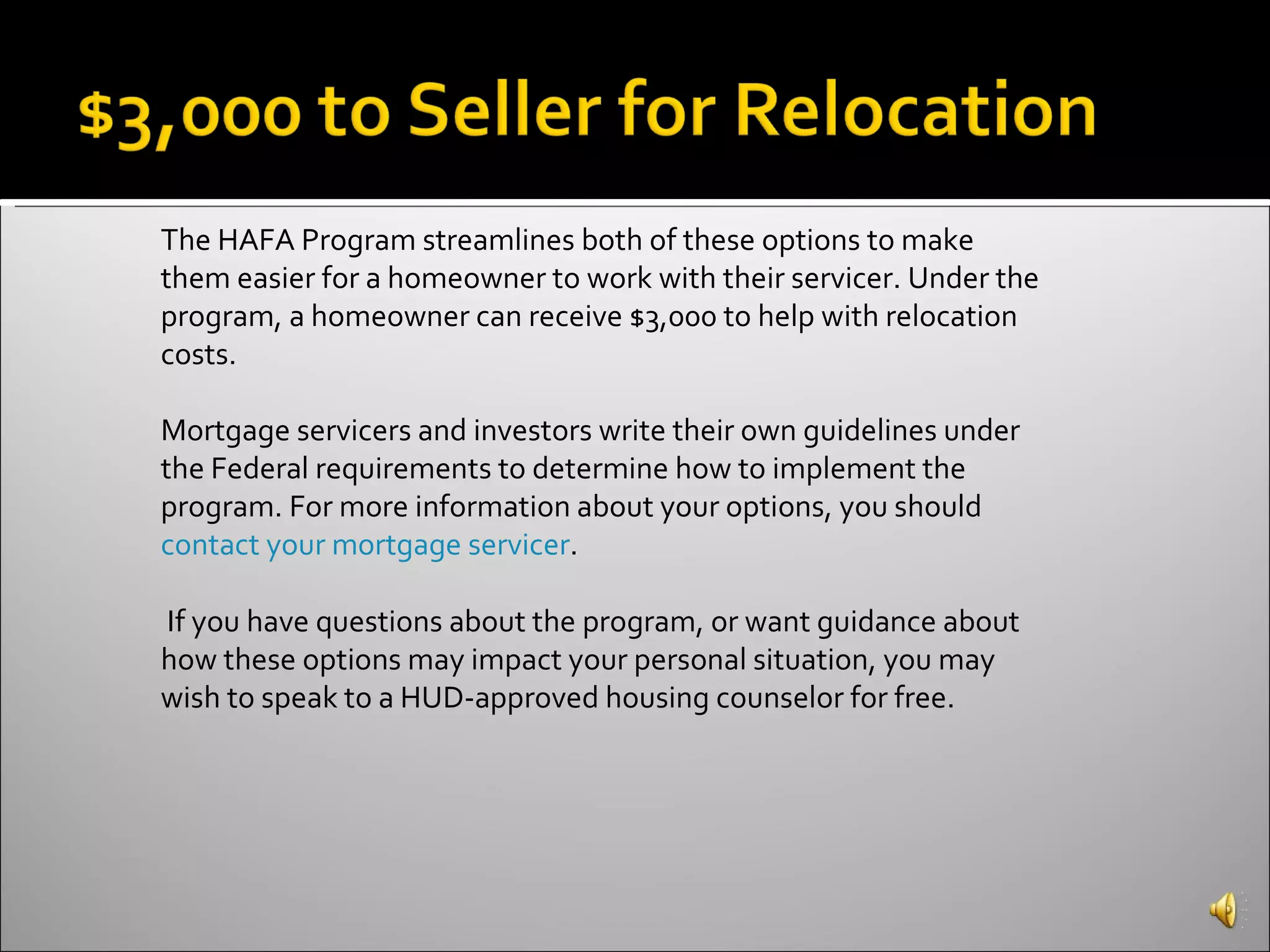 The HAFA Program streamlines both of these options to make them easier for a homeowner to work with their servicer. Under the program, a homeowner can receive $3,000 to help with relocation costs. Mortgage servicers and investors write their own guidelines under the Federal requirements to determine how to implement the program. For more information about your options, you should  contact your mortgage servicer . If you have questions about the program, or want guidance about how these options may impact your personal situation, you may wish to speak to a HUD-approved housing counselor for free. 