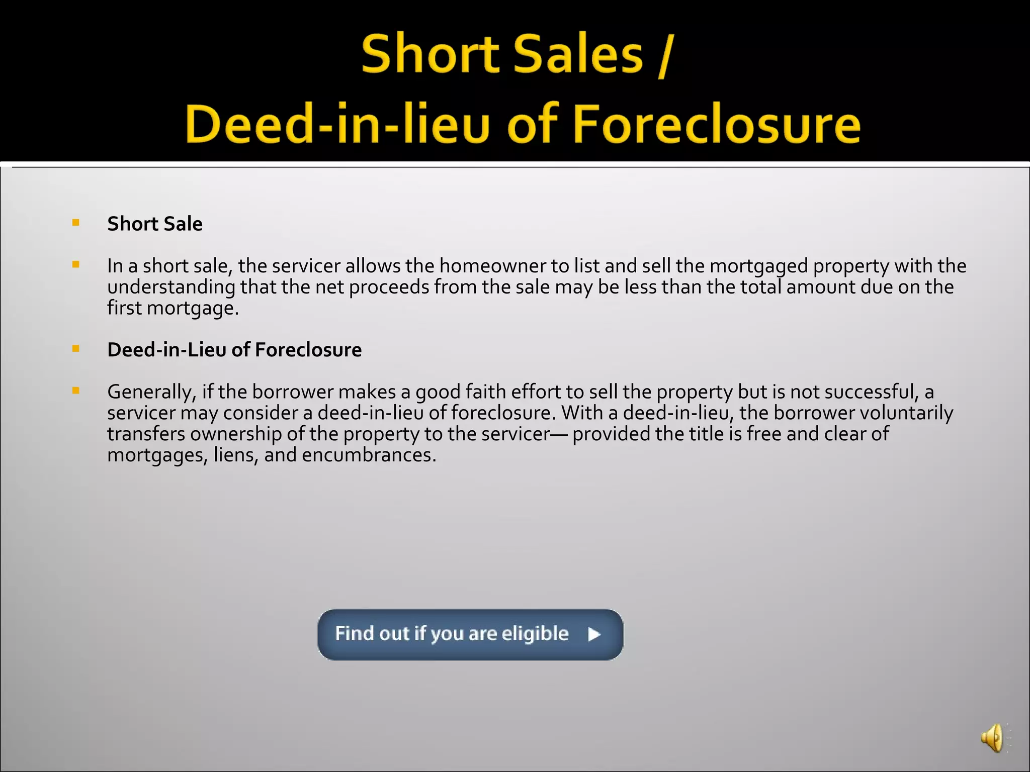 Short Sale In a short sale, the servicer allows the homeowner to list and sell the mortgaged property with the understanding that the net proceeds from the sale may be less than the total amount due on the first mortgage.  Deed-in-Lieu of Foreclosure Generally, if the borrower makes a good faith effort to sell the property but is not successful, a servicer may consider a deed-in-lieu of foreclosure. With a deed-in-lieu, the borrower voluntarily transfers ownership of the property to the servicer— provided the title is free and clear of mortgages, liens, and encumbrances. 