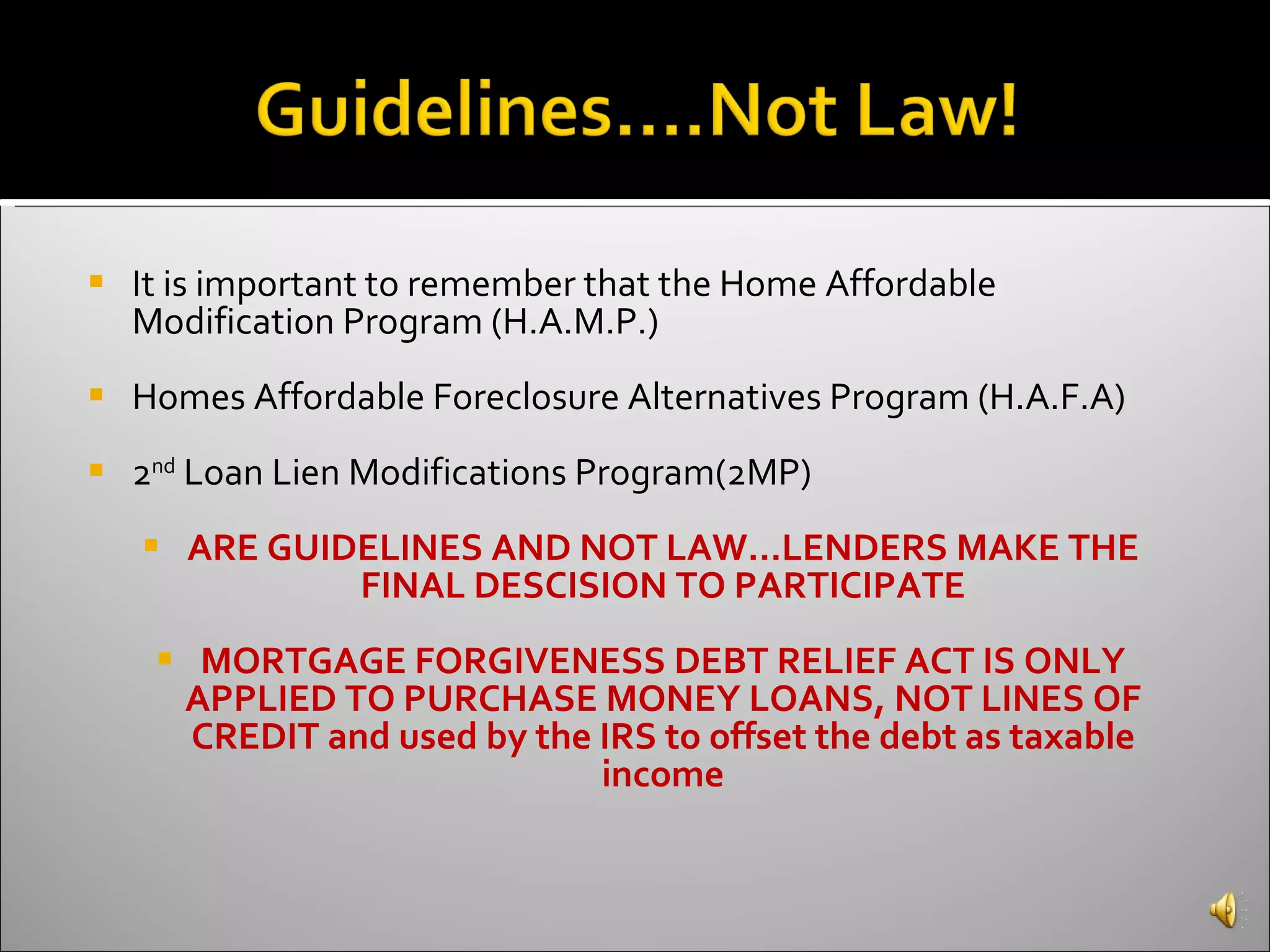 It is important to remember that the Home Affordable Modification Program (H.A.M.P.) Homes Affordable Foreclosure Alternatives Program (H.A.F.A)  2 nd  Loan Lien Modifications Program(2MP) ARE GUIDELINES AND NOT LAW…LENDERS MAKE THE FINAL DESCISION TO PARTICIPATE MORTGAGE FORGIVENESS DEBT RELIEF ACT IS ONLY APPLIED TO PURCHASE MONEY LOANS, NOT LINES OF CREDIT and used by the IRS to offset the debt as taxable income 