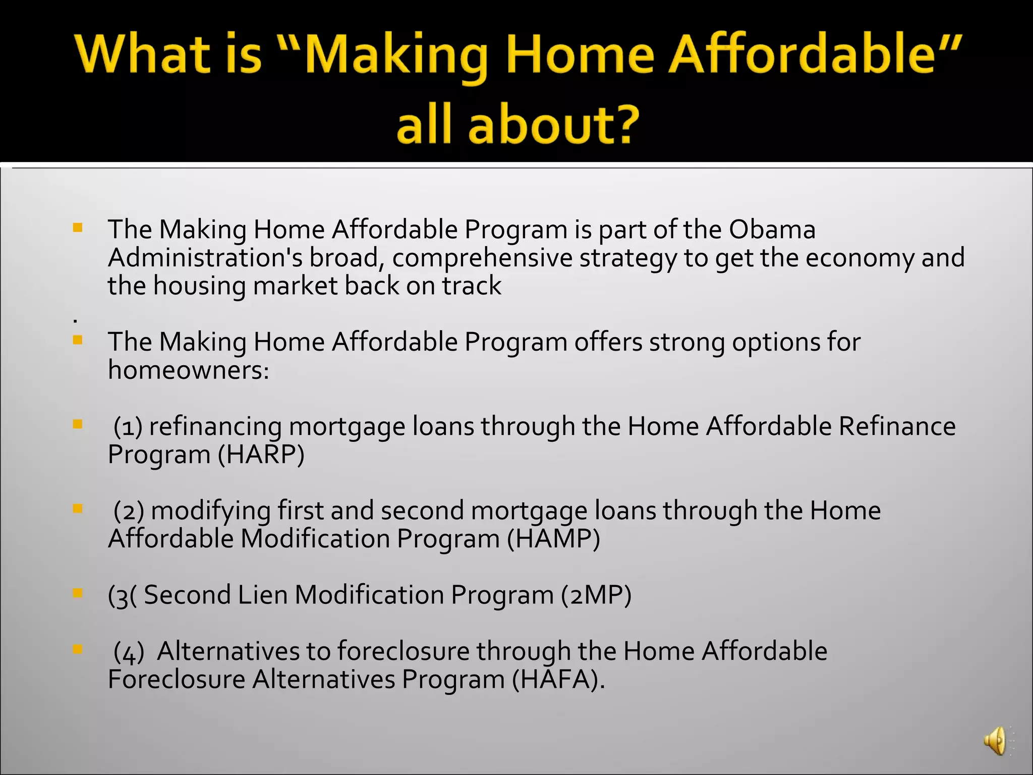 The Making Home Affordable Program is part of the Obama Administration's broad, comprehensive strategy to get the economy and the housing market back on track .  The Making Home Affordable Program offers strong options for homeowners: (1) refinancing mortgage loans through the Home Affordable Refinance Program (HARP) (2) modifying first and second mortgage loans through the Home Affordable Modification Program (HAMP) (3( Second Lien Modification Program (2MP) (4)  Alternatives to foreclosure through the Home Affordable Foreclosure Alternatives Program (HAFA). 