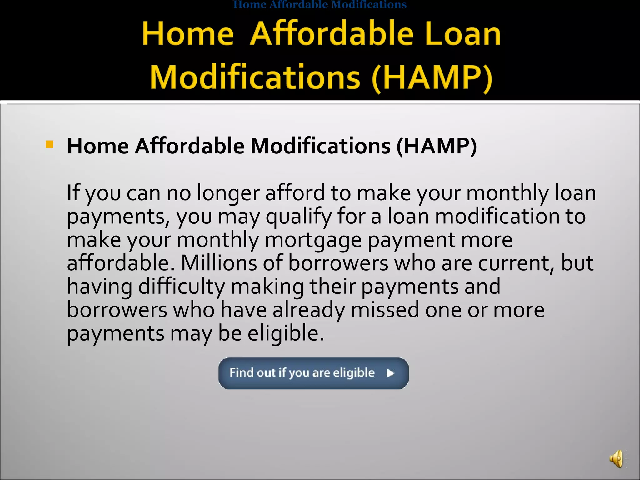 Home Affordable Modifications (HAMP) If you can no longer afford to make your monthly loan payments, you may qualify for a loan modification to make your monthly mortgage payment more affordable. Millions of borrowers who are current, but having difficulty making their payments and borrowers who have already missed one or more payments may be eligible. Home Affordable Modifications 