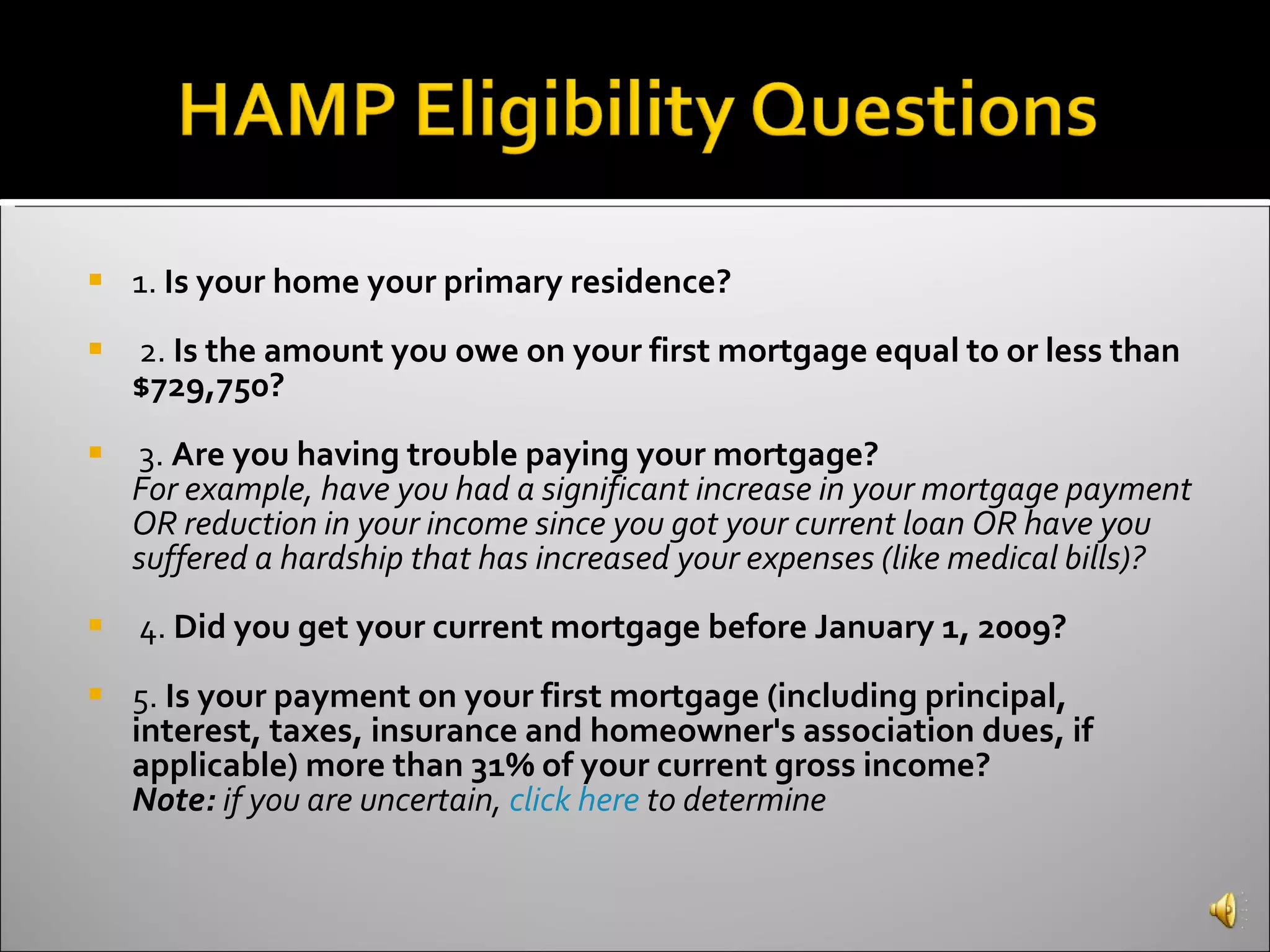 1.  Is your home your primary residence?   2.  Is the amount you owe on your first mortgage equal to or less than $729,750? 3.  Are you having trouble paying your mortgage? For example, have you had a significant increase in your mortgage payment OR reduction in your income since you got your current loan OR have you suffered a hardship that has increased your expenses (like medical bills)? 4.  Did you get your current mortgage before January 1, 2009? 5.  Is your payment on your first mortgage (including principal, interest, taxes, insurance and homeowner's association dues, if applicable) more than 31% of your current gross income?   Note:  if you are uncertain,  click here  to determine 