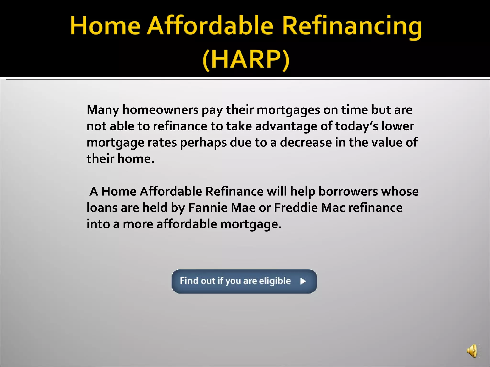 Many homeowners pay their mortgages on time but are not able to refinance to take advantage of today’s lower mortgage rates perhaps due to a decrease in the value of their home. A Home Affordable Refinance will help borrowers whose loans are held by Fannie Mae or Freddie Mac refinance into a more affordable mortgage. 